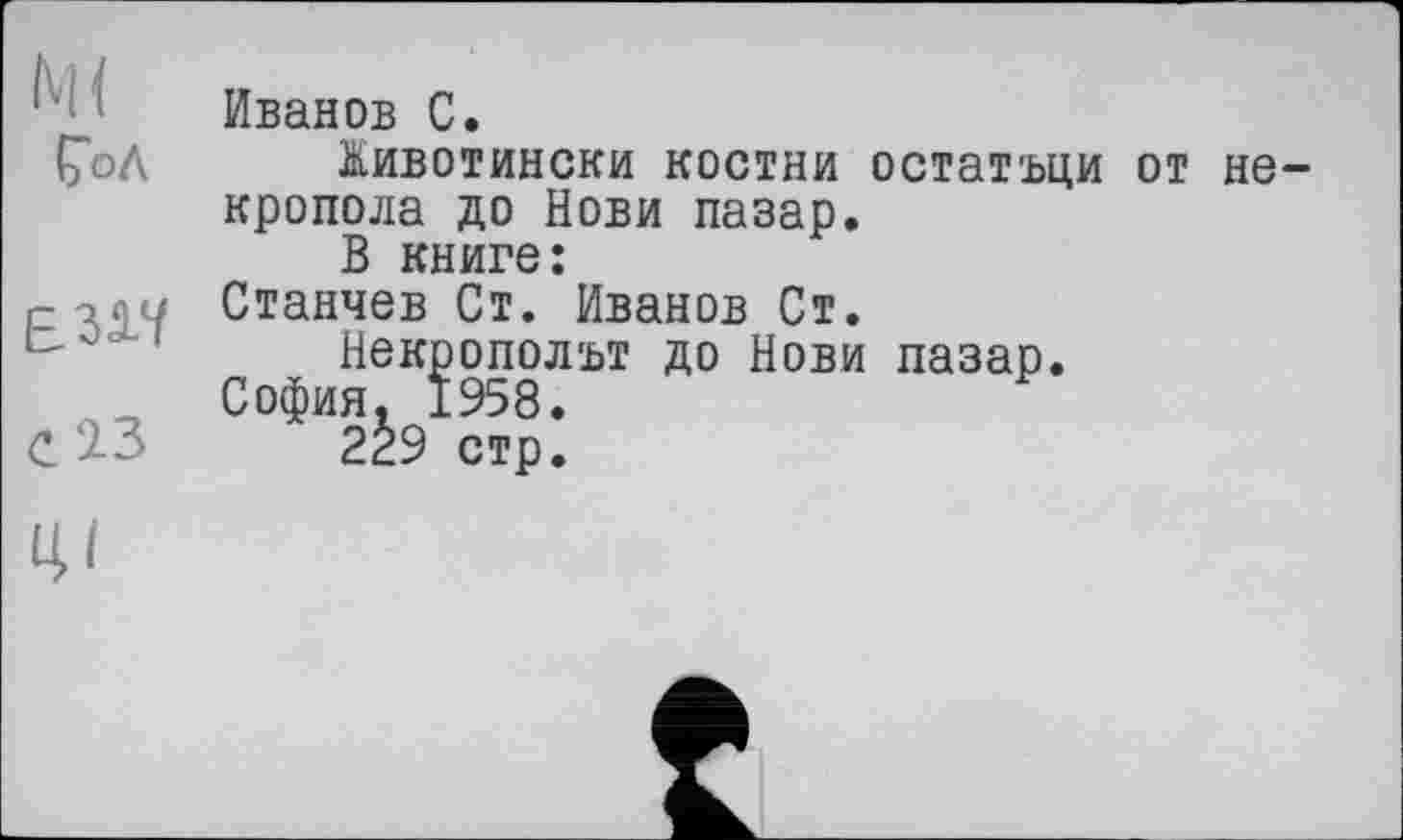 ﻿ÇoA

Иванов С.
Животински костни остатъци от не-кропола до Нови пазар.
В книге:
Станчев Ст. Иванов Ст.
Некрополът до Нови пазар.
София. 1958.
229 стр.